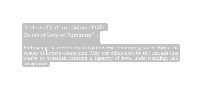 Colors of Culture Colors of Life Colors of Love of Humanity Embracing the vibrant hues of our diverse community we celebrate the beauty of human connection May our differences be the threads that weave us together creating a tapestry of love understanding and acceptance